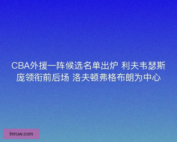 CBA外援一阵候选名单出炉 利夫韦瑟斯庞领衔前后场 洛夫顿弗格布朗为中心