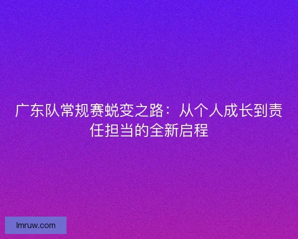 广东队常规赛蜕变之路：从个人成长到责任担当的全新启程