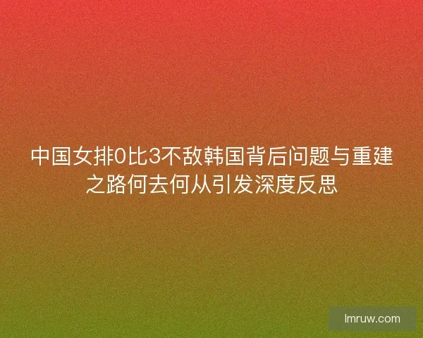 中国女排0比3不敌韩国背后问题与重建之路何去何从引发深度反思