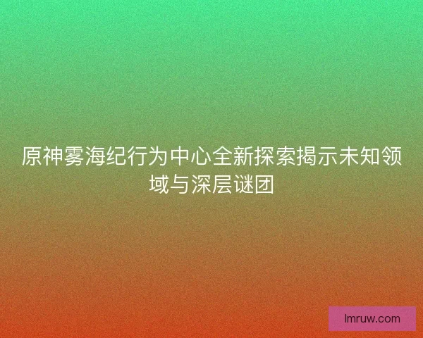 原神雾海纪行为中心全新探索揭示未知领域与深层谜团