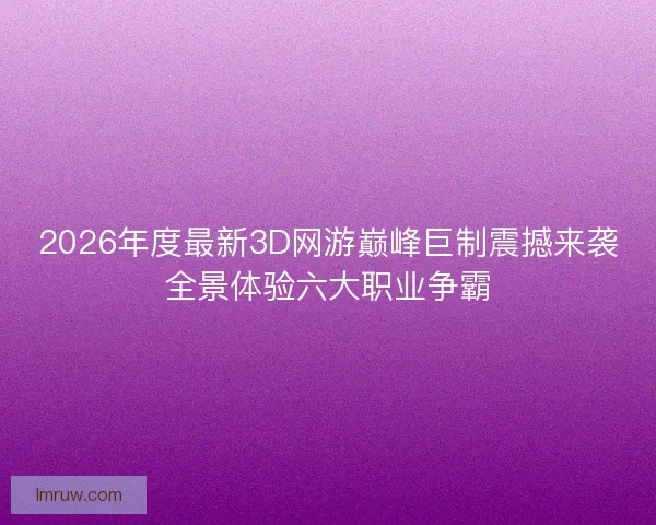 2026年度最新3D网游巅峰巨制震撼来袭全景体验六大职业争霸 2026年度最新3D网游巅峰巨制震撼来袭全景体验六大职业争霸