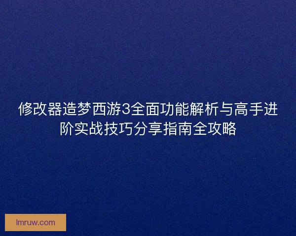 修改器造梦西游3全面功能解析与高手进阶实战技巧分享指南全攻略