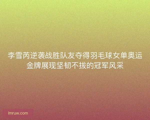 李雪芮逆袭战胜队友夺得羽毛球女单奥运金牌展现坚韧不拔的冠军风采