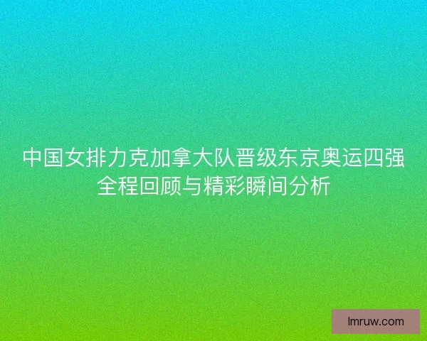 中国女排力克加拿大队晋级东京奥运四强全程回顾与精彩瞬间分析