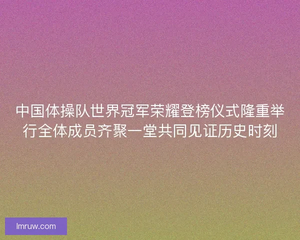 中国体操队世界冠军荣耀登榜仪式隆重举行全体成员齐聚一堂共同见证历史时刻