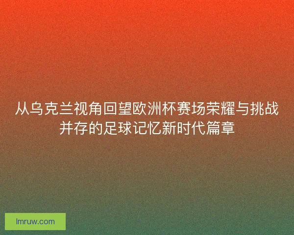 从乌克兰视角回望欧洲杯赛场荣耀与挑战并存的足球记忆新时代篇章