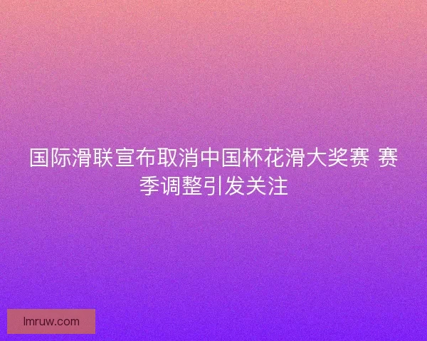 国际滑联宣布取消中国杯花滑大奖赛 赛季调整引发关注