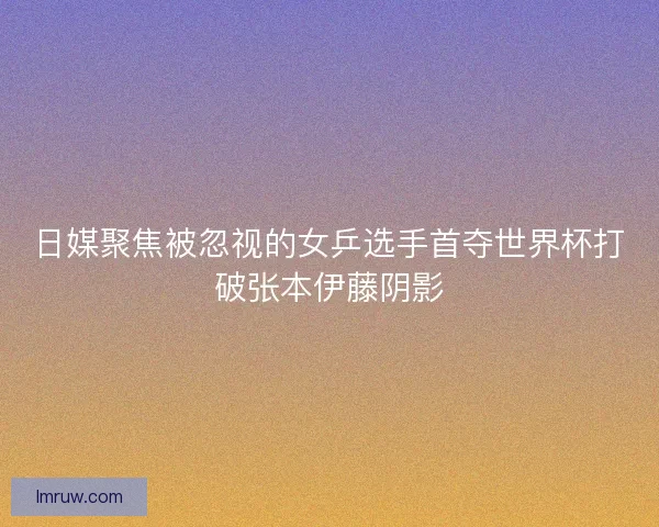 日媒聚焦被忽视的女乒选手首夺世界杯打破张本伊藤阴影