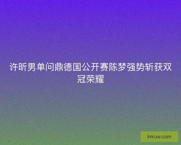 许昕男单问鼎德国公开赛陈梦强势斩获双冠荣耀