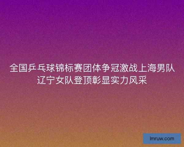 全国乒乓球锦标赛团体争冠激战上海男队辽宁女队登顶彰显实力风采 全国乒乓球锦标赛团体争冠激战上海男队辽宁女队登顶彰显实力风采