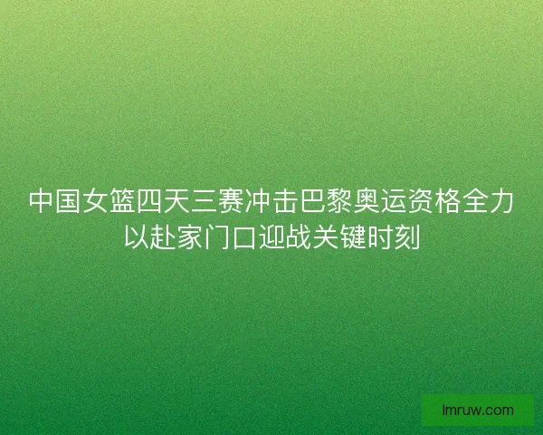 中国女篮四天三赛冲击巴黎奥运资格全力以赴家门口迎战关键时刻