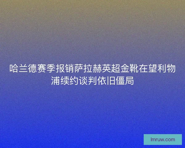 哈兰德赛季报销萨拉赫英超金靴在望利物浦续约谈判依旧僵局 哈兰德赛季报销萨拉赫英超金靴在望利物浦续约谈判依旧僵局