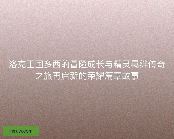 洛克王国多西的冒险成长与精灵羁绊传奇之旅再启新的荣耀篇章故事