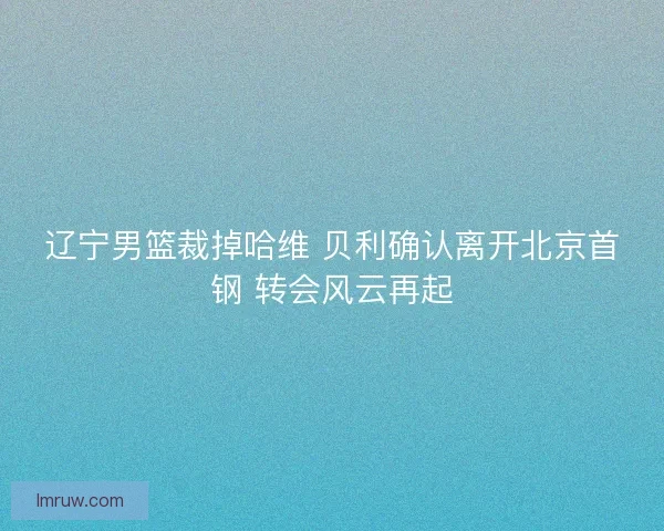 辽宁男篮裁掉哈维 贝利确认离开北京首钢 转会风云再起
