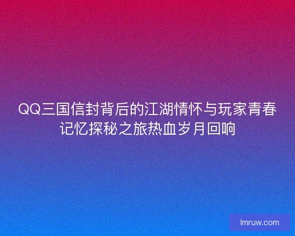 QQ三国信封背后的江湖情怀与玩家青春记忆探秘之旅热血岁月回响