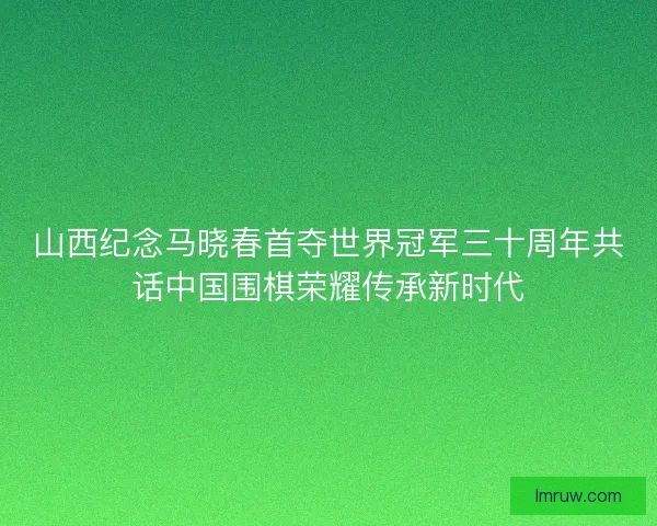 山西纪念马晓春首夺世界冠军三十周年共话中国围棋荣耀传承新时代