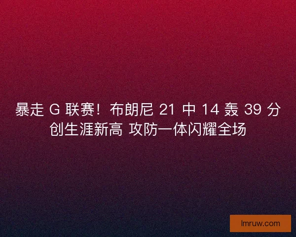 暴走 G 联赛！布朗尼 21 中 14 轰 39 分创生涯新高 攻防一体闪耀全场