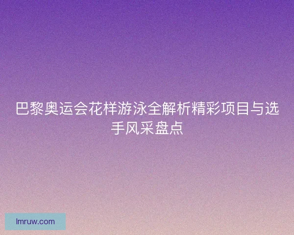 巴黎奥运会花样游泳全解析精彩项目与选手风采盘点 巴黎奥运会花样游泳全解析精彩项目与选手风采盘点