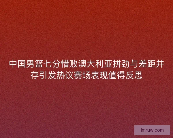 中国男篮七分惜败澳大利亚拼劲与差距并存引发热议赛场表现值得反思