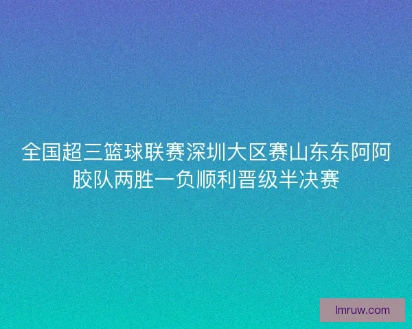 全国超三篮球联赛深圳大区赛山东东阿阿胶队两胜一负顺利晋级半决赛