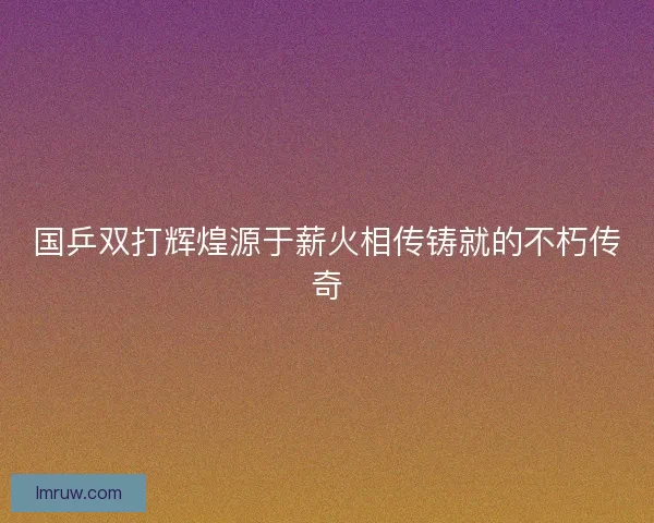 国乒双打辉煌源于薪火相传铸就的不朽传奇