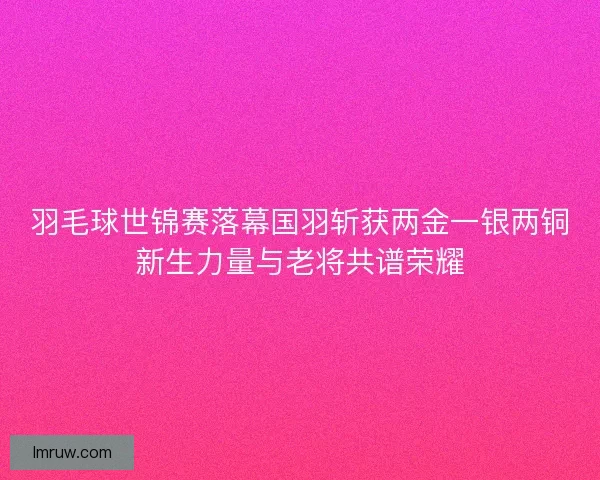羽毛球世锦赛落幕国羽斩获两金一银两铜新生力量与老将共谱荣耀