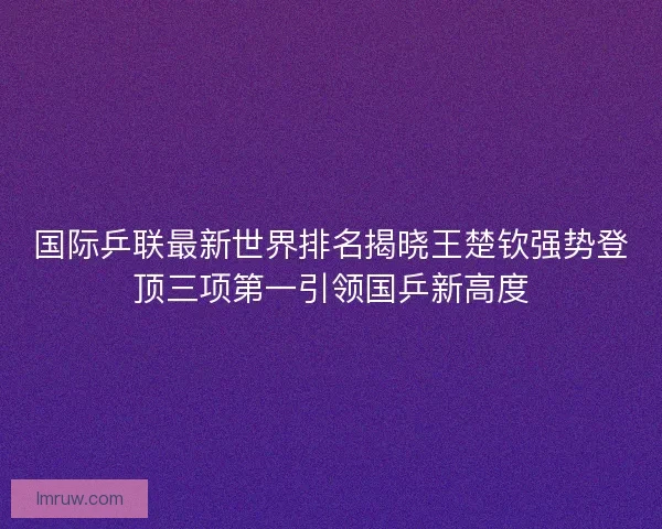 国际乒联最新世界排名揭晓王楚钦强势登顶三项第一引领国乒新高度 国际乒联最新世界排名揭晓王楚钦强势登顶三项第一引领国乒新高度