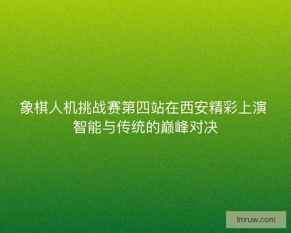 象棋人机挑战赛第四站在西安精彩上演 智能与传统的巅峰对决